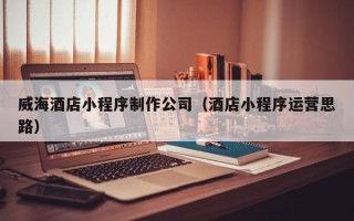 曹县威海酒店小程序制作公司（酒店小程序运营思路）