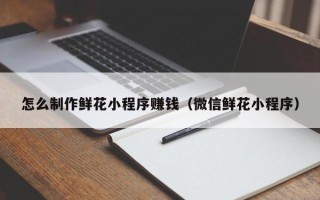 曹县怎么制作鲜花小程序赚钱（微信鲜花小程序）